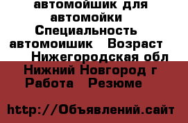 автомойшик для автомойки › Специальность ­ автомоишик › Возраст ­ 20 - Нижегородская обл., Нижний Новгород г. Работа » Резюме   